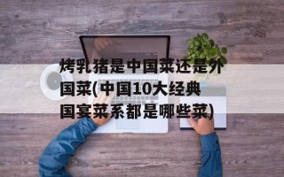 烤乳猪是中国菜还是外国菜(中国10大经典国宴菜系都是哪些菜)