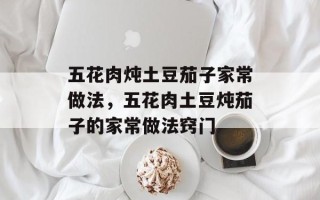 五花肉炖土豆茄子家常做法，五花肉土豆炖茄子的家常做法窍门