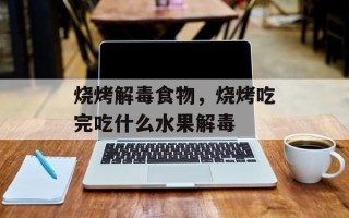 烧烤解毒食物，烧烤吃完吃什么水果解毒