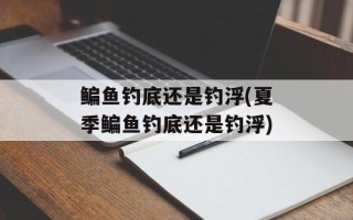 鳊鱼钓底还是钓浮(夏季鳊鱼钓底还是钓浮)