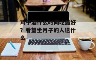 鸡子酒什么时间吃最好？看望坐月子的人送什么