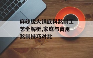 麻辣烫火锅底料熬制工艺全解析,家庭与商用熬制技巧对比