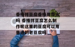 香椿拌豆腐香椿用焯水吗 香椿拌豆腐怎么制作呢这里的豆腐可以用普通的老豆腐吗