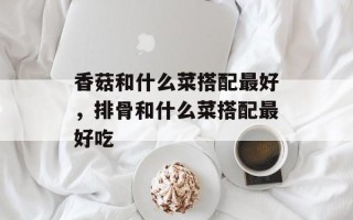 香菇和什么菜搭配最好，排骨和什么菜搭配最好吃