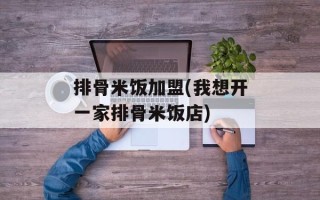 排骨米饭加盟(我想开一家排骨米饭店)