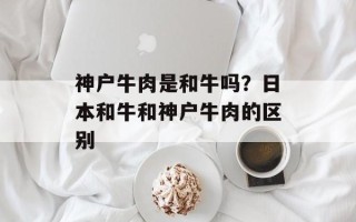神户牛肉是和牛吗？日本和牛和神户牛肉的区别