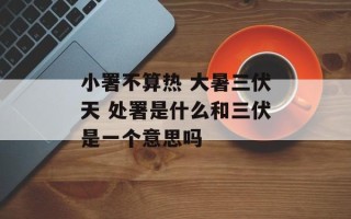 小署不算热 大暑三伏天 处署是什么和三伏是一个意思吗