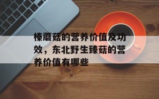 榛蘑菇的营养价值及功效，东北野生臻菇的营养价值有哪些