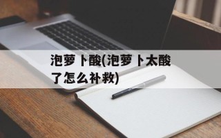 泡萝卜酸(泡萝卜太酸了怎么补救)