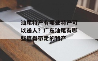 汕尾特产有哪些特产可以送人？广东汕尾有哪些值得带走的特产