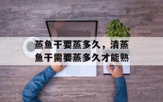 蒸鱼干要蒸多久，清蒸鱼干需要蒸多久才能熟