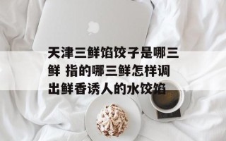 天津三鲜馅饺子是哪三鲜 指的哪三鲜怎样调出鲜香诱人的水饺馅
