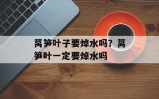 莴笋叶子要焯水吗？莴笋叶一定要焯水吗