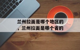 兰州拉面是哪个地区的，兰州拉面是哪个省的
