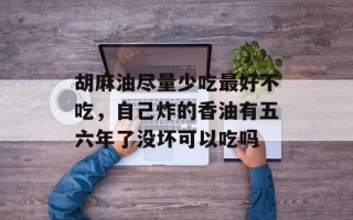 胡麻油尽量少吃最好不吃，自己炸的香油有五六年了没坏可以吃吗