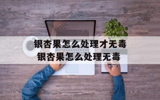 银杏果怎么处理才无毒 银杏果怎么处理无毒