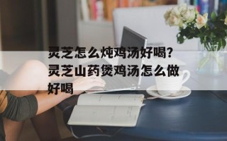 灵芝怎么炖鸡汤好喝？灵芝山药煲鸡汤怎么做好喝