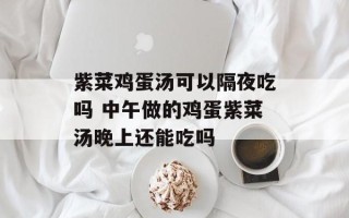 紫菜鸡蛋汤可以隔夜吃吗 中午做的鸡蛋紫菜汤晚上还能吃吗
