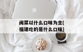 闽菜以什么口味为主(福建吃的是什么口味)