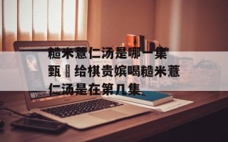 糙米薏仁汤是哪一集 甄嬛给棋贵嫔喝糙米薏仁汤是在第几集