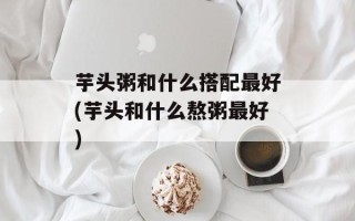 芋头粥和什么搭配最好(芋头和什么熬粥最好)