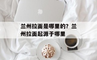 兰州拉面是哪里的？兰州拉面起源于哪里
