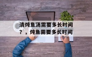 清炖鱼汤需要多长时间？，炖鱼需要多长时间