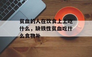 贫血的人在饮食上上吃什么，缺铁性贫血吃什么食物补