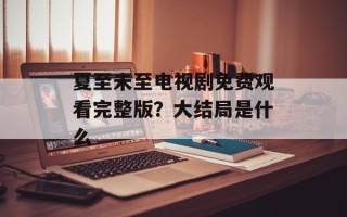 夏至未至电视剧免费观看完整版？大结局是什么