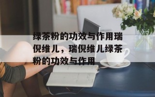绿茶粉的功效与作用瑞倪维儿，瑞倪维儿绿茶粉的功效与作用