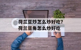 荷兰豆炒怎么炒好吃？荷兰豆角怎么炒好吃