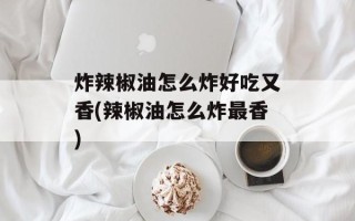 炸辣椒油怎么炸好吃又香(辣椒油怎么炸最香)