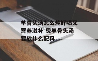 羊骨头汤怎么炖好喝又营养滋补 煲羊骨头汤要放什么配料