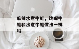 麻辣水煮牛蛙，馋嘴牛蛙和水煮牛蛙做法一样吗