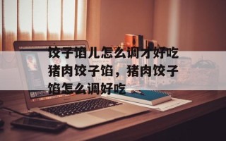 饺子馅儿怎么调才好吃猪肉饺子馅，猪肉饺子馅怎么调好吃