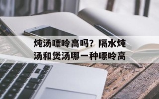 炖汤嘌呤高吗？隔水炖汤和煲汤哪一种嘌呤高