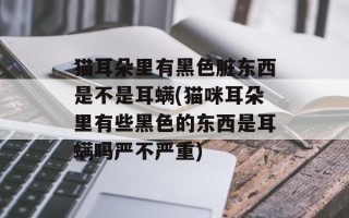 猫耳朵里有黑色脏东西是不是耳螨(猫咪耳朵里有些黑色的东西是耳螨吗严不严重)
