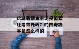 珍珠翡翠白玉汤是乾隆还是朱元璋？的传奇故事是怎么样的