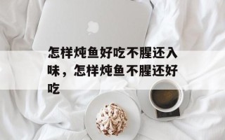 怎样炖鱼好吃不腥还入味，怎样炖鱼不腥还好吃
