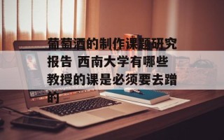 葡萄酒的制作课题研究报告 西南大学有哪些教授的课是必须要去蹭的