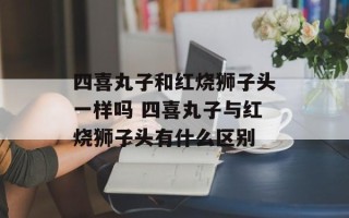 四喜丸子和红烧狮子头一样吗 四喜丸子与红烧狮子头有什么区别