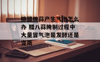 糖醋腌蒜产生气泡怎么办 腊八蒜腌制过程中大量冒气泡是发酵还是变质