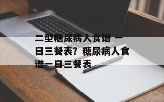 二型糖尿病人食谱 一日三餐表？糖尿病人食谱一日三餐表