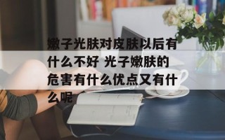 嫩子光肤对皮肤以后有什么不好 光子嫩肤的危害有什么优点又有什么呢