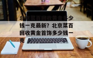 北京菜百回收黄金多少钱一克最新？北京菜百回收黄金首饰多少钱一克