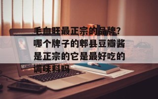 毛血旺最正宗的品牌？哪个牌子的郫县豆瓣酱是正宗的它是最好吃的调味料吗