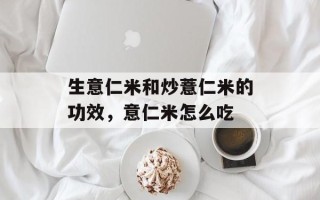 生意仁米和炒薏仁米的功效，意仁米怎么吃