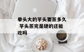 拳头大的芋头要蒸多久 芋头蒸完是硬的还能吃吗