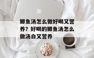鲫鱼汤怎么做好喝又营养？好喝的鲫鱼汤怎么做汤白又营养
