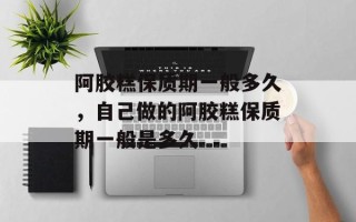 阿胶糕保质期一般多久，自己做的阿胶糕保质期一般是多久